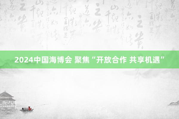 2024中国海博会 聚焦“开放合作 共享机遇”