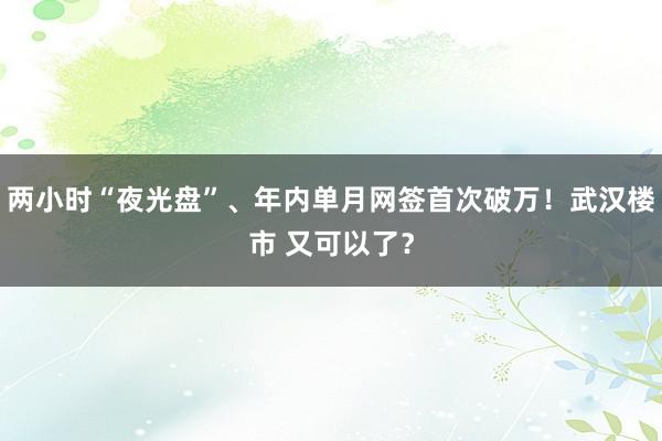 两小时“夜光盘”、年内单月网签首次破万！武汉楼市 又可以了？