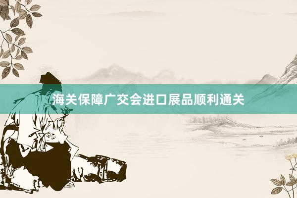 海关保障广交会进口展品顺利通关