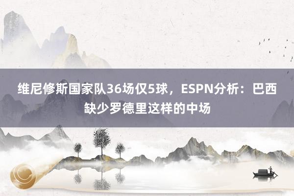 维尼修斯国家队36场仅5球，ESPN分析：巴西缺少罗德里这样的中场