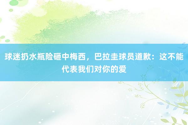 球迷扔水瓶险砸中梅西，巴拉圭球员道歉：这不能代表我们对你的爱