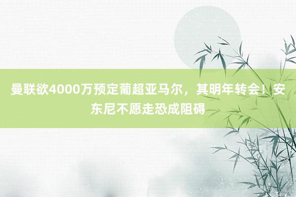 曼联欲4000万预定葡超亚马尔，其明年转会！安东尼不愿走恐成阻碍