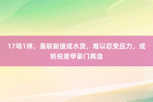 17场1球，曼联新援成水货，难以忍受压力，或转投意甲豪门再造