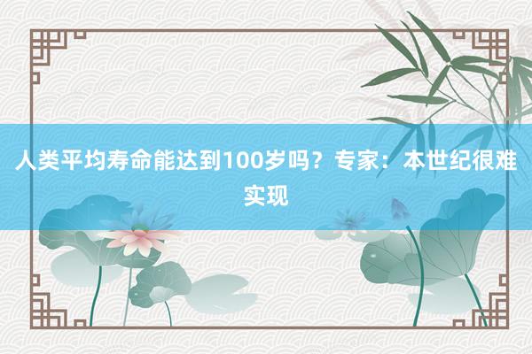 人类平均寿命能达到100岁吗？专家：本世纪很难实现