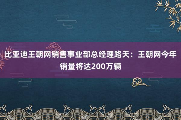 比亚迪王朝网销售事业部总经理路天：王朝网今年销量将达200万辆