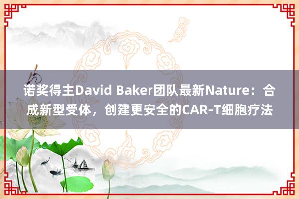 诺奖得主David Baker团队最新Nature：合成新型受体，创建更安全的CAR-T细胞疗法