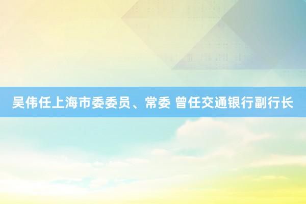 吴伟任上海市委委员、常委 曾任交通银行副行长