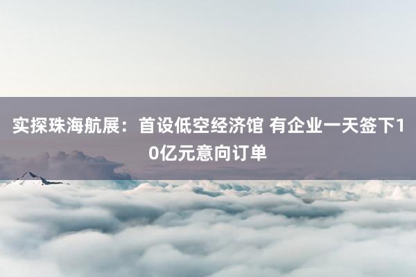 实探珠海航展：首设低空经济馆 有企业一天签下10亿元意向订单