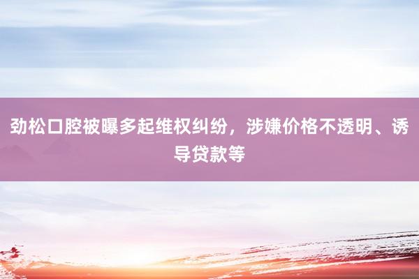 劲松口腔被曝多起维权纠纷，涉嫌价格不透明、诱导贷款等