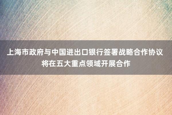 上海市政府与中国进出口银行签署战略合作协议 将在五大重点领域开展合作