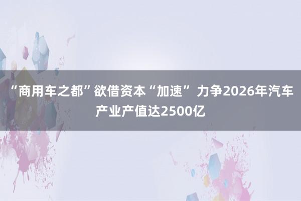 “商用车之都”欲借资本“加速” 力争2026年汽车产业产值达2500亿