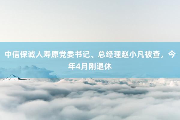 中信保诚人寿原党委书记、总经理赵小凡被查，今年4月刚退休