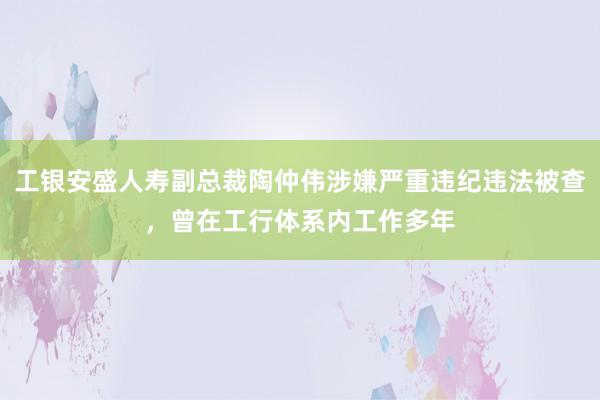 工银安盛人寿副总裁陶仲伟涉嫌严重违纪违法被查，曾在工行体系内工作多年