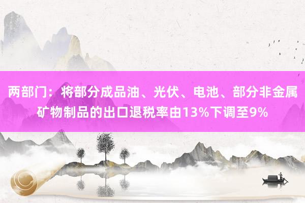 两部门：将部分成品油、光伏、电池、部分非金属矿物制品的出口退税率由13%下调至9%