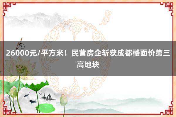 26000元/平方米！民营房企斩获成都楼面价第三高地块