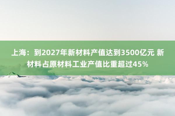 上海：到2027年新材料产值达到3500亿元 新材料占原材料工业产值比重超过45%