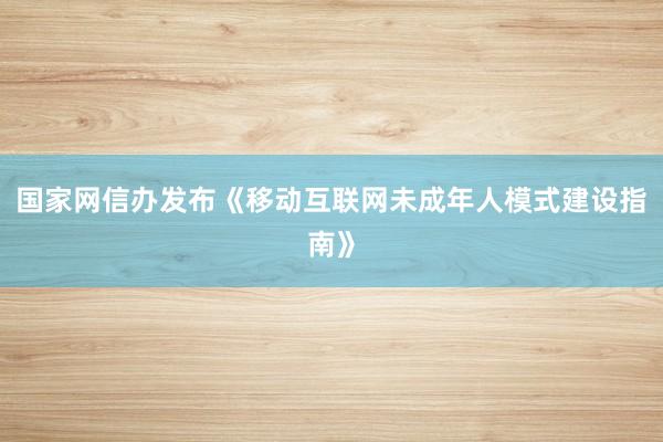 国家网信办发布《移动互联网未成年人模式建设指南》