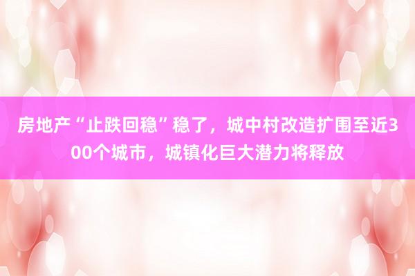 房地产“止跌回稳”稳了，城中村改造扩围至近300个城市，城镇化巨大潜力将释放