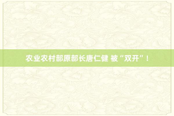 农业农村部原部长唐仁健 被“双开”！