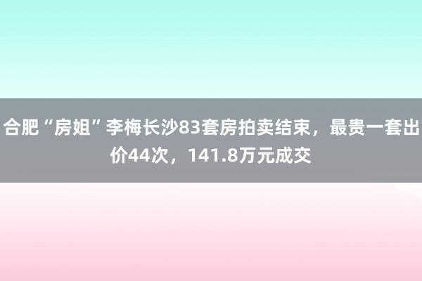 合肥“房姐”李梅长沙83套房拍卖结束，最贵一套出价44次，141.8万元成交