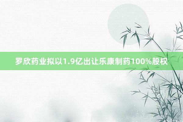 罗欣药业拟以1.9亿出让乐康制药100%股权