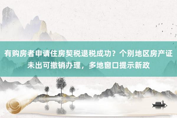 有购房者申请住房契税退税成功？个别地区房产证未出可撤销办理，多地窗口提示新政