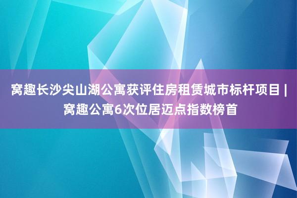 窝趣长沙尖山湖公寓获评住房租赁城市标杆项目 | 窝趣公寓6次位居迈点指数榜首