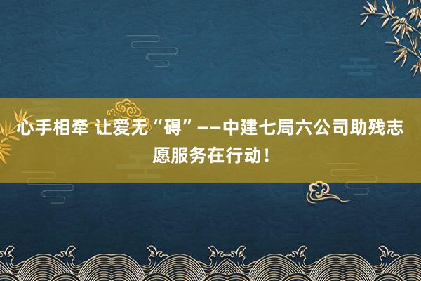 心手相牵 让爱无“碍”——中建七局六公司助残志愿服务在行动！