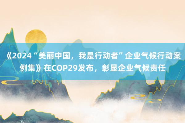 《2024“美丽中国，我是行动者”企业气候行动案例集》在COP29发布，彰显企业气候责任