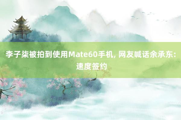 李子柒被拍到使用Mate60手机, 网友喊话余承东: 速度签约