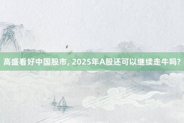 高盛看好中国股市, 2025年A股还可以继续走牛吗?