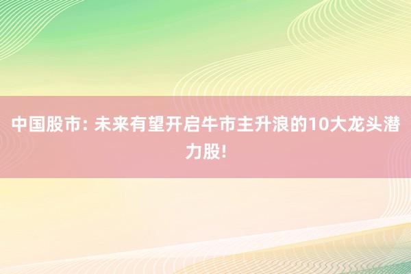 中国股市: 未来有望开启牛市主升浪的10大龙头潜力股!