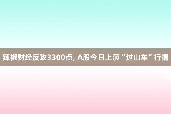 辣椒财经反攻3300点, A股今日上演“过山车”行情