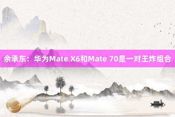 余承东：华为Mate X6和Mate 70是一对王炸组合