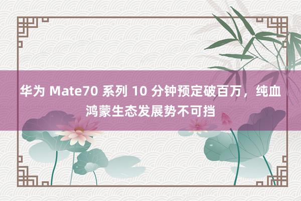 华为 Mate70 系列 10 分钟预定破百万，纯血鸿蒙生态发展势不可挡