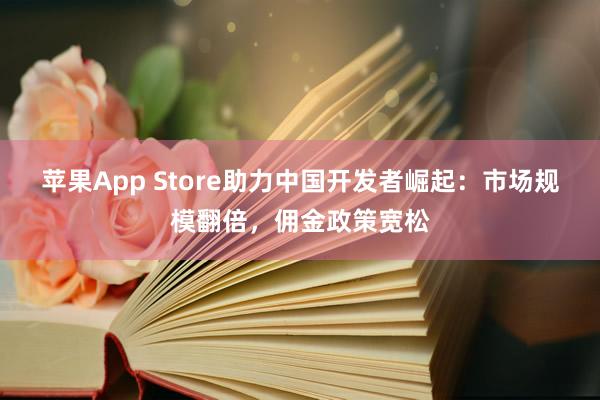 苹果App Store助力中国开发者崛起：市场规模翻倍，佣金政策宽松