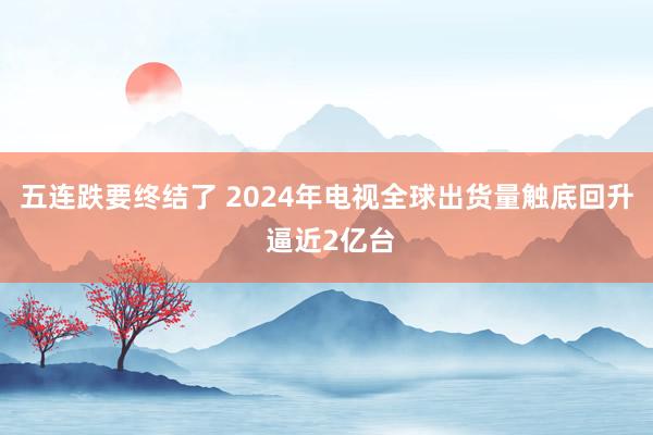 五连跌要终结了 2024年电视全球出货量触底回升 逼近2亿台