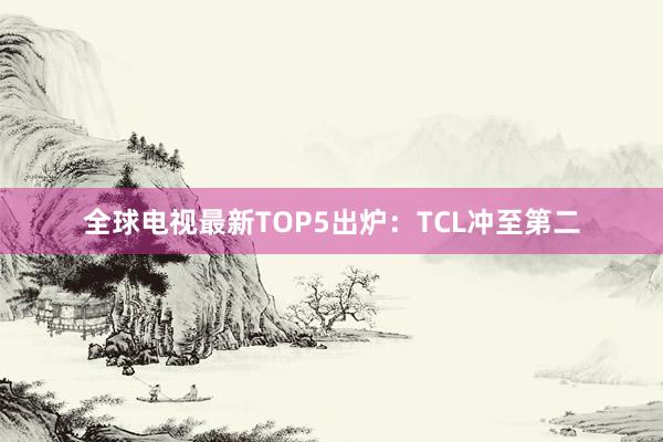 全球电视最新TOP5出炉：TCL冲至第二