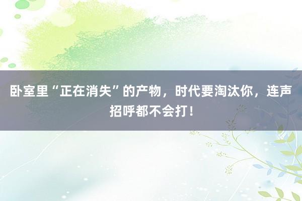 卧室里“正在消失”的产物，时代要淘汰你，连声招呼都不会打！