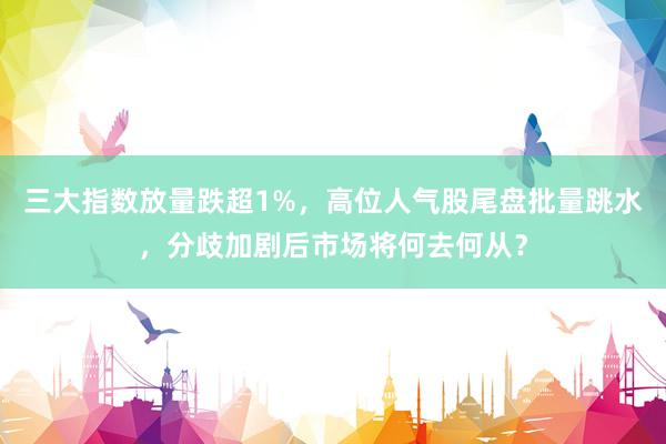 三大指数放量跌超1%，高位人气股尾盘批量跳水，分歧加剧后市场将何去何从？