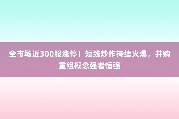 全市场近300股涨停！短线炒作持续火爆，并购重组概念强者恒强