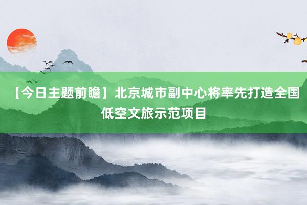 【今日主题前瞻】北京城市副中心将率先打造全国低空文旅示范项目