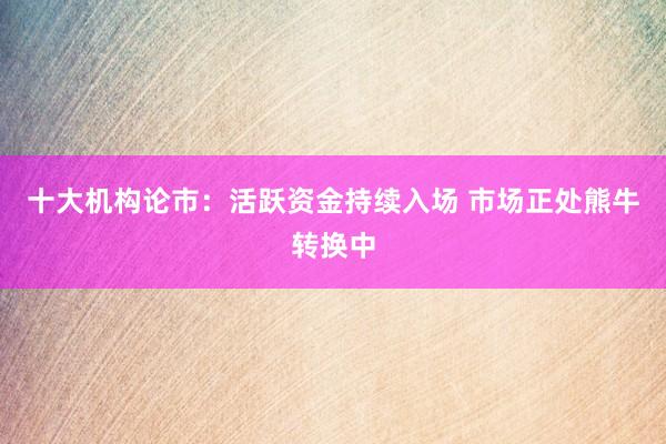 十大机构论市：活跃资金持续入场 市场正处熊牛转换中