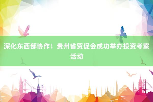 深化东西部协作！贵州省贸促会成功举办投资考察活动