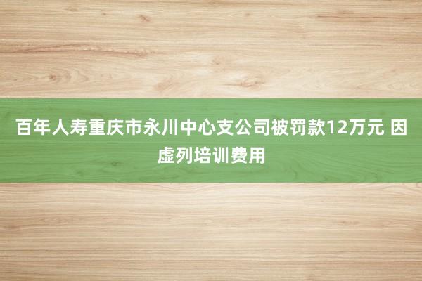 百年人寿重庆市永川中心支公司被罚款12万元 因虚列培训费用