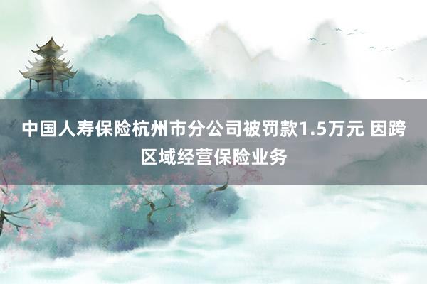 中国人寿保险杭州市分公司被罚款1.5万元 因跨区域经营保险业务