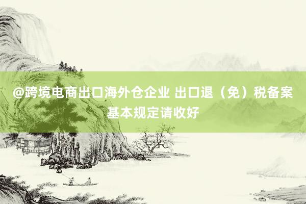 @跨境电商出口海外仓企业 出口退（免）税备案基本规定请收好