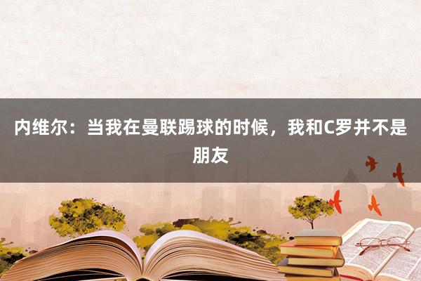 内维尔：当我在曼联踢球的时候，我和C罗并不是朋友