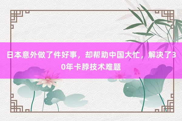 日本意外做了件好事，却帮助中国大忙，解决了30年卡脖技术难题