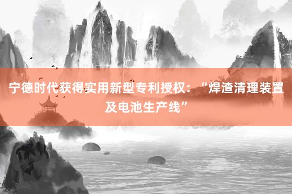 宁德时代获得实用新型专利授权：“焊渣清理装置及电池生产线”